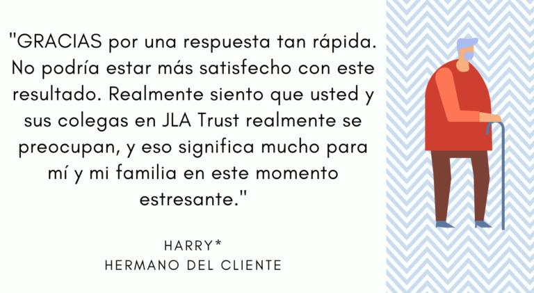 "GRACIAS por una respuesta tan rápida. No podría estar más satisfecho con este resultado. Realmente siento que usted y sus colegas en JLA Trust realmente se preocupan, y eso significa mucho para mí y mi familia en este momento estresante." - Harry, Hermano del Cliente